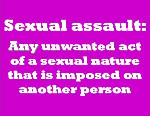 Sexual assault: Any unwanted act of a sexual nature that is imposed on another person.